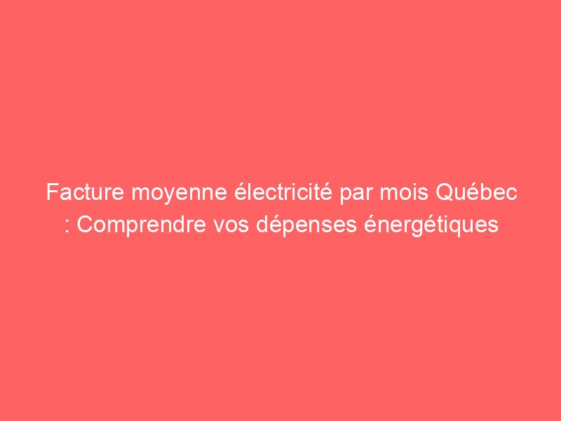 Facture moyenne électricité par mois Québec Comprendre vos dépenses énergétiques Vivre à